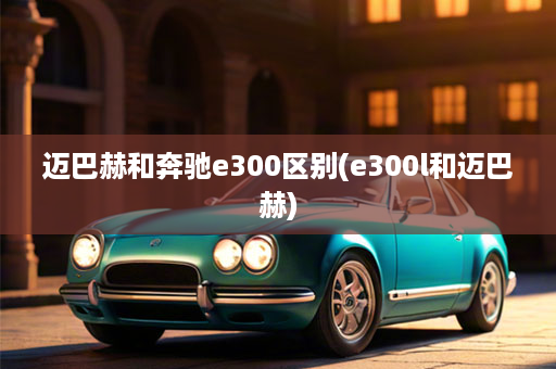 迈巴赫和奔驰e300区别(e300l和迈巴赫)