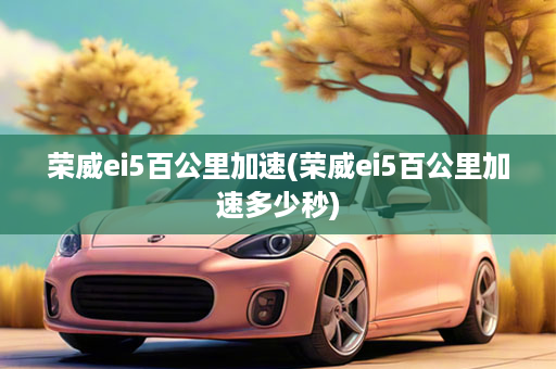 荣威ei5百公里加速(荣威ei5百公里加速多少秒)