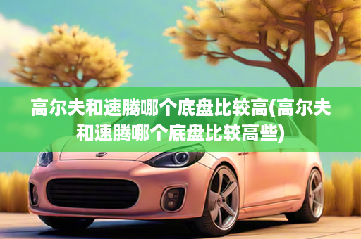 高尔夫和速腾哪个底盘比较高(高尔夫和速腾哪个底盘比较高些)