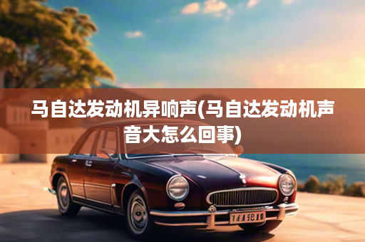 马自达发动机异响声(马自达发动机声音大怎么回事)